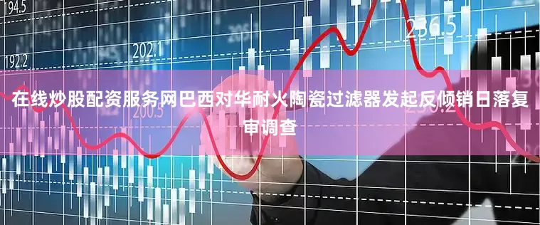 在线炒股配资服务网巴西对华耐火陶瓷过滤器发起反倾销日落复审调查