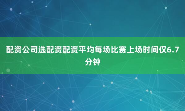 配资公司选配资配资平均每场比赛上场时间仅6.7分钟