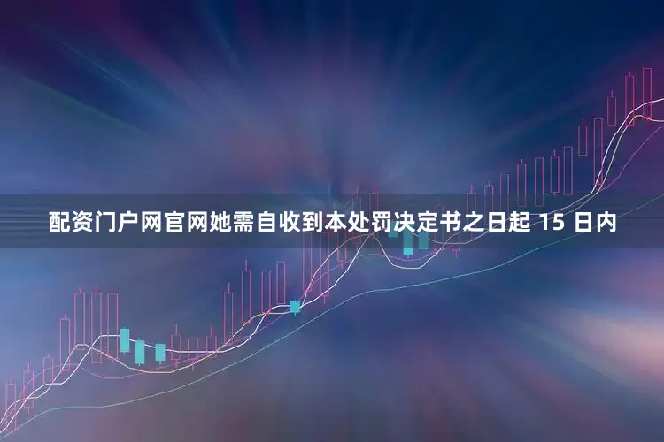配资门户网官网她需自收到本处罚决定书之日起 15 日内