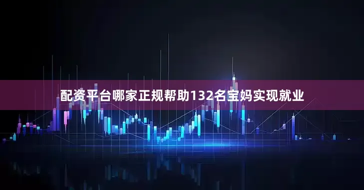 配资平台哪家正规帮助132名宝妈实现就业