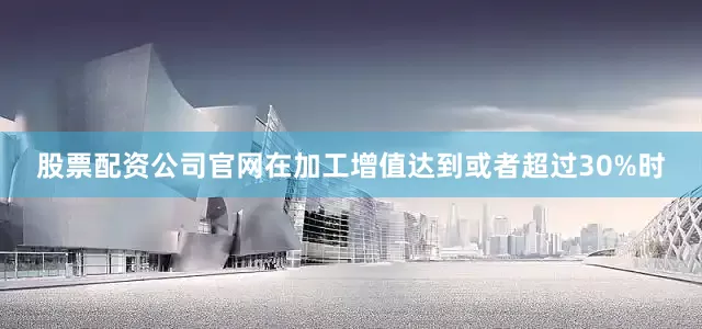 股票配资公司官网在加工增值达到或者超过30%时
