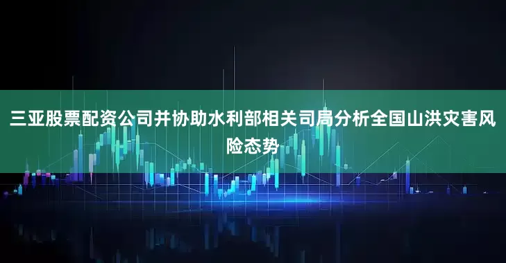三亚股票配资公司并协助水利部相关司局分析全国山洪灾害风险态势