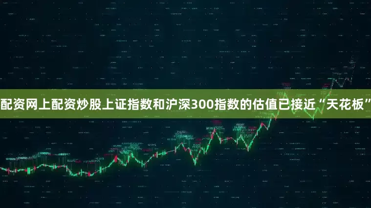 配资网上配资炒股上证指数和沪深300指数的估值已接近“天花板”