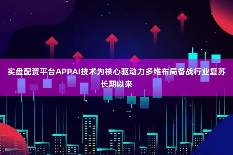 实盘配资平台APPAI技术为核心驱动力多维布局备战行业复苏长期以来